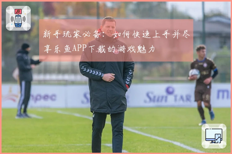 新手玩家必备：如何快速上手并尽享乐鱼APP下载的游戏魅力