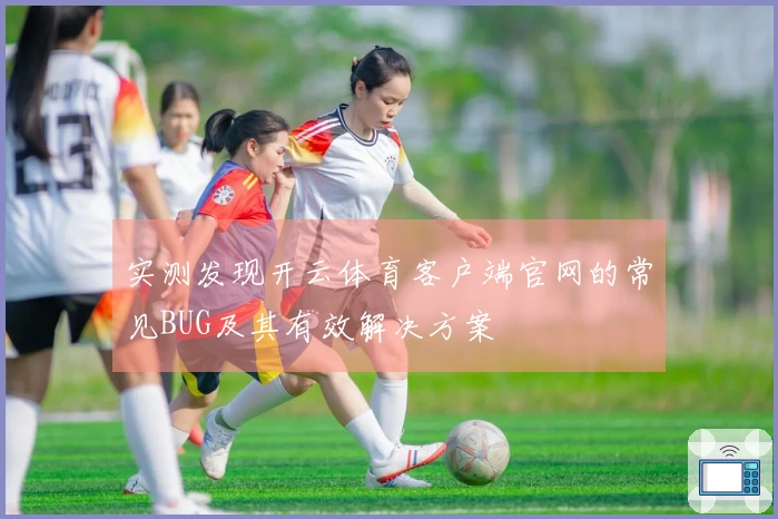 实测发现开云体育客户端官网的常见BUG及其有效解决方案