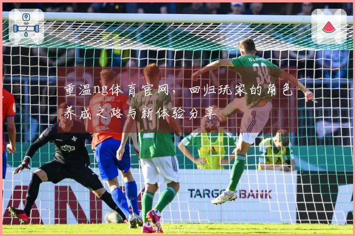 重温ng体育官网，回归玩家的角色养成之路与新体验分享