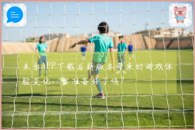 米乐APP下载后新版本带来的游戏体验变化，你准备好了吗？