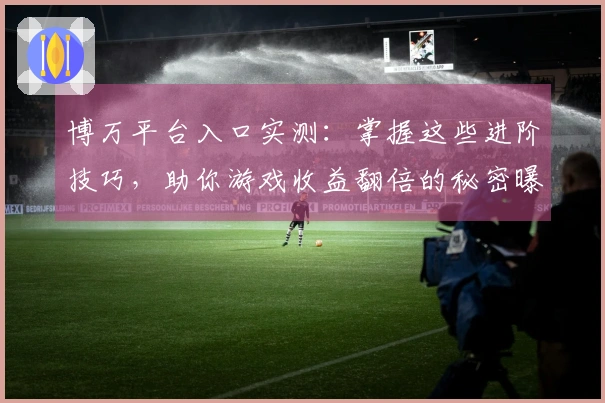 博万平台入口实测：掌握这些进阶技巧，助你游戏收益翻倍的秘密曝光
