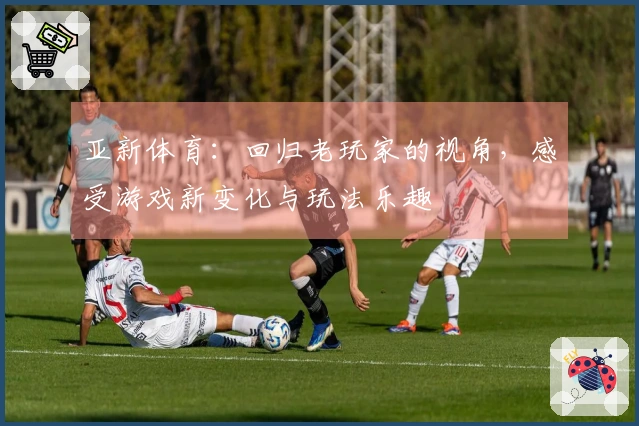 亚新体育：回归老玩家的视角，感受游戏新变化与玩法乐趣